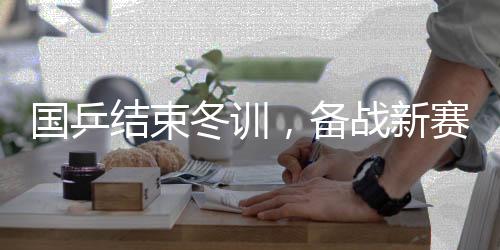 國乒結(jié)束冬訓，備戰(zhàn)新賽季