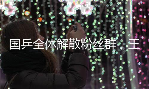 國乒全體解散粉絲群，王楚欽孫穎莎表態(tài)——一段關(guān)于乒乓球的新篇章