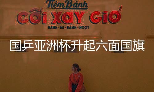 國乒亞洲杯升起六面國旗，榮耀與團結的象征