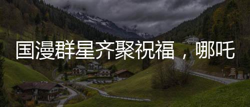 國漫群星齊聚祝福，哪吒2破百億里程碑