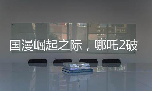 國漫崛起之際，哪吒2破百億，國漫界集體祝賀