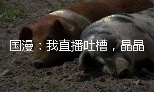 國(guó)漫：我直播吐槽，晶晶破大防！