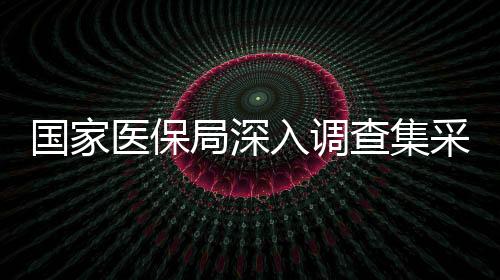 國家醫(yī)保局深入調(diào)查集采藥質(zhì)量風(fēng)險(xiǎn)問題 保障民生醫(yī)藥安全