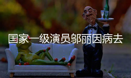 國(guó)家一級(jí)演員鄔麗因病去世，才華橫溢的藝術(shù)家永遠(yuǎn)離開(kāi)我們