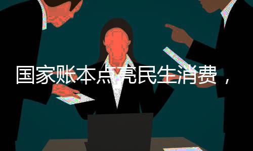 國家賬本點(diǎn)亮民生消費(fèi)，助力經(jīng)濟(jì)持續(xù)健康發(fā)展