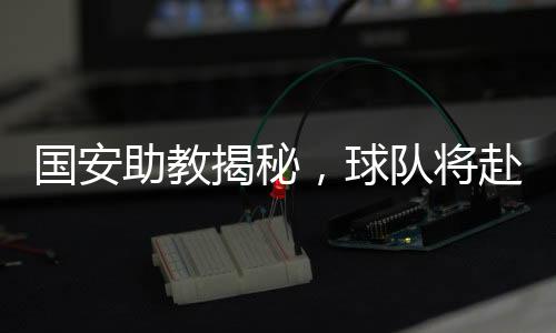 國(guó)安助教揭秘，球隊(duì)將赴泰國(guó)進(jìn)行拉練，備戰(zhàn)新賽季