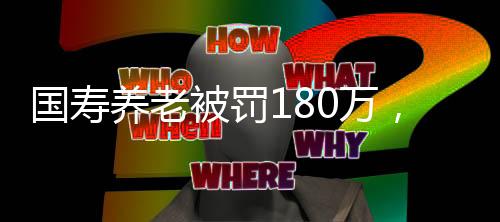 國壽養(yǎng)老被罰180萬，監(jiān)管強化與行業(yè)反思