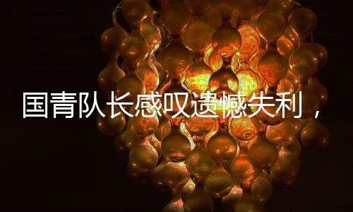 國青隊長感嘆遺憾失利，足球比賽的殘酷現(xiàn)實
