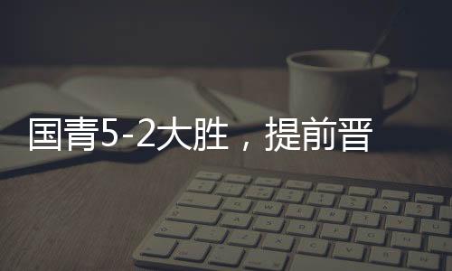 國青5-2大勝，提前晉級U20亞洲杯八強(qiáng)，青春風(fēng)暴席卷亞洲賽場