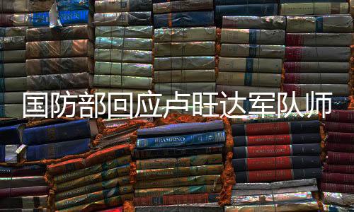 國(guó)防部回應(yīng)盧旺達(dá)軍隊(duì)師承解放軍事件揭秘與解析