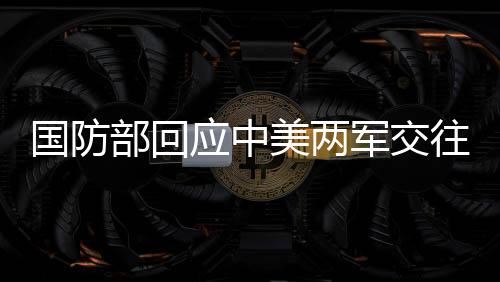 國防部回應中美兩軍交往，深化合作，共同維護地區(qū)和平穩(wěn)定