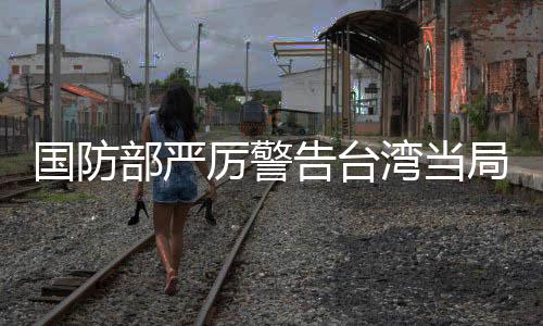 國防部嚴(yán)厲警告臺灣當(dāng)局，遲早會收回統(tǒng)一大局