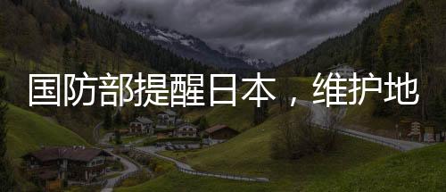 國防部提醒日本，維護(hù)地區(qū)和平穩(wěn)定，共同應(yīng)對挑戰(zhàn)