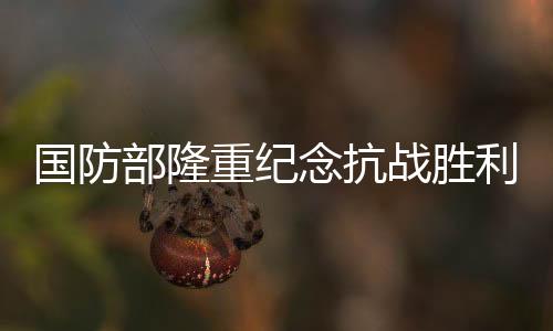 國(guó)防部隆重紀(jì)念抗戰(zhàn)勝利80周年——銘記歷史，展望和平未來(lái)