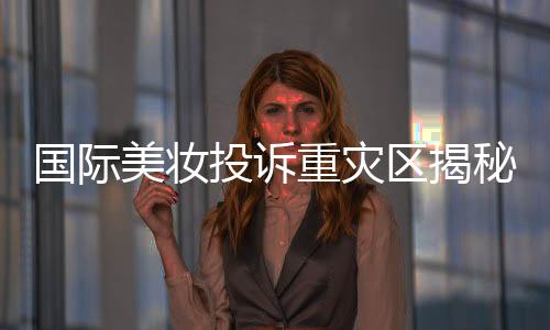 國際美妝投訴重災(zāi)區(qū)揭秘，問題背后的深層原因與解決方案