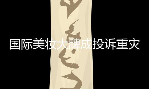 國際美妝大牌成投訴重災(zāi)區(qū)，品質(zhì)與信任的雙重考驗(yàn)