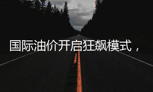 國際油價開啟狂飆模式，市場走勢分析及其影響