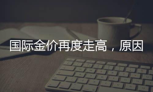 國際金價再度走高，原因、影響及未來展望