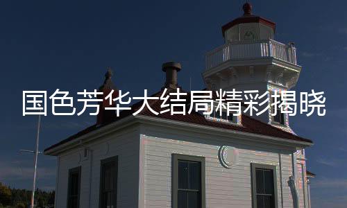 國色芳華大結(jié)局精彩揭曉，伏筆橫生，引人深思