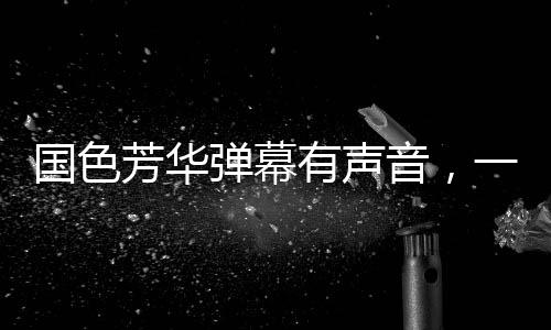 國色芳華彈幕有聲音，一場視聽盛宴的全新呈現(xiàn)