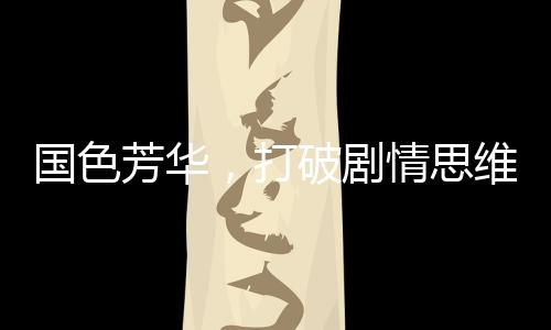 國色芳華，打破劇情思維慣性，引領(lǐng)影視新風(fēng)尚