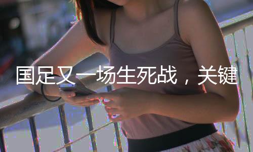 國足又一場生死戰(zhàn)，關鍵之戰(zhàn)，期待重塑榮光