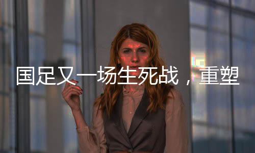國(guó)足又一場(chǎng)生死戰(zhàn)，重塑榮耀，一戰(zhàn)定乾坤