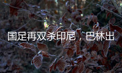 國(guó)足再雙殺印尼，巴林出線機(jī)會(huì)大增