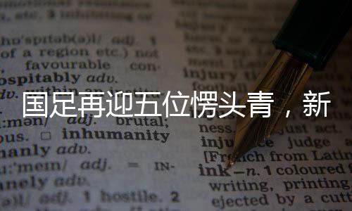 國足再迎五位愣頭青，新生代力量注入，期待重塑輝煌