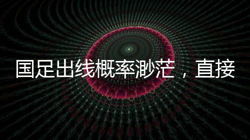 國足出線概率渺茫，直接晉級可能性僅2.6%，艱難路上的挑戰(zhàn)與希望