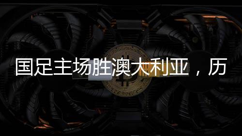 國(guó)足主場(chǎng)勝澳大利亞，歷史性的勝利，41年的期盼終成現(xiàn)實(shí)