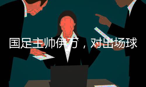 國(guó)足主帥伊萬(wàn)，對(duì)出場(chǎng)球員絕對(duì)信任