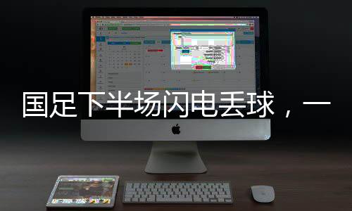 國(guó)足下半場(chǎng)閃電丟球，一場(chǎng)令人扼腕嘆息的比賽