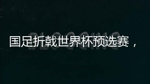 國足折戟世界杯預選賽，0-2不敵澳大利亞無緣直通世界杯
