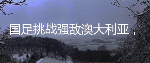 國足挑戰(zhàn)強(qiáng)敵澳大利亞，一場備受矚目的對(duì)決
