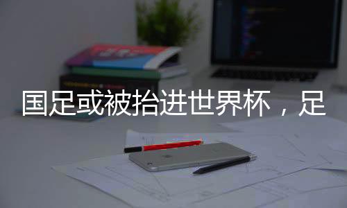 國足或被抬進(jìn)世界杯，足球界的嶄新篇章