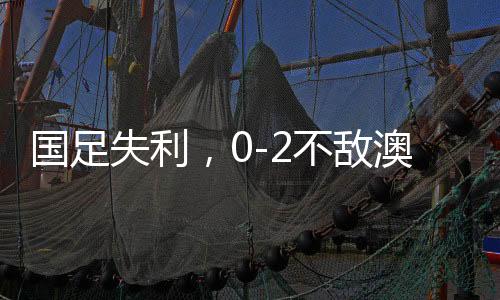 國(guó)足失利，0-2不敵澳大利亞，無(wú)緣直通世界杯