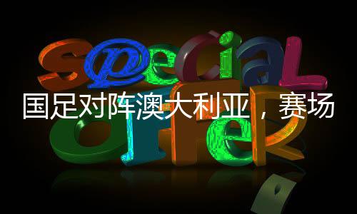 國足對(duì)陣澳大利亞，賽場風(fēng)云，技戰(zhàn)術(shù)大比拼