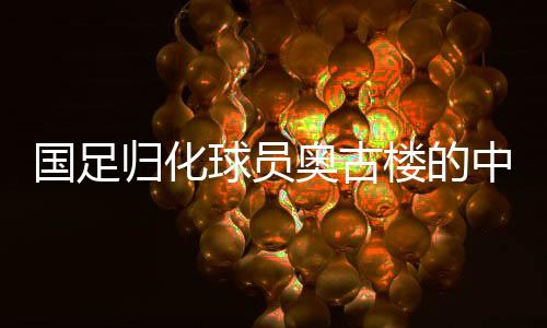 國(guó)足歸化球員奧古樓的中文之路，融入與期待