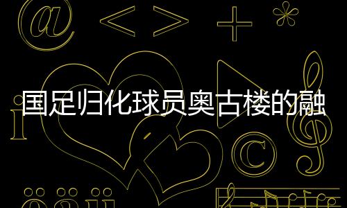 國(guó)足歸化球員奧古樓的融入之路，引領(lǐng)中國(guó)足球新篇章