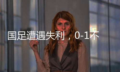 國足遭遇失利，0-1不敵沙特，繼續(xù)小組墊底