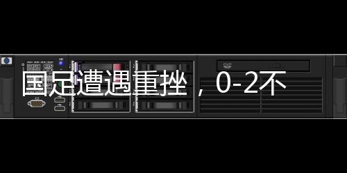 國(guó)足遭遇重挫，0-2不敵澳大利亞，世界杯之路受阻