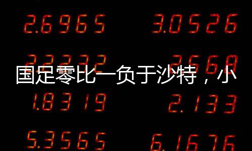 國足零比一負于沙特，小組墊底，未來的挑戰(zhàn)與機遇并存