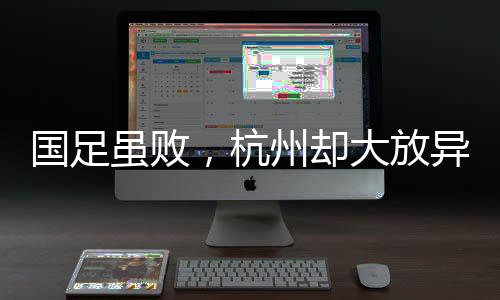 國足雖敗，杭州卻大放異彩——賽場內(nèi)外的勝利篇章