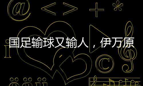 國(guó)足輸球又輸人，伊萬(wàn)原形畢露——一場(chǎng)深思的比賽分析