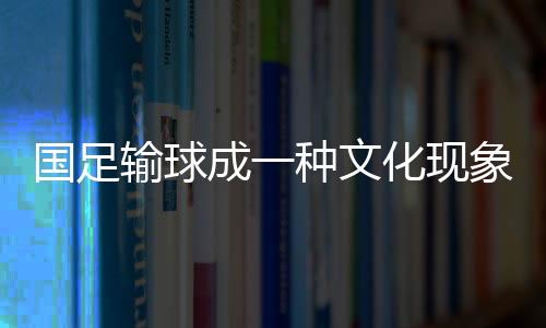 國足輸球成一種文化現(xiàn)象，深度解讀與反思