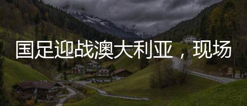 國(guó)足迎戰(zhàn)澳大利亞，現(xiàn)場(chǎng)觀眾人數(shù)刷新紀(jì)錄