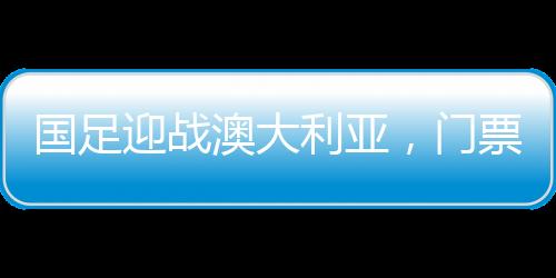 國足迎戰(zhàn)澳大利亞，門票火熱搶購，6分鐘售罄
