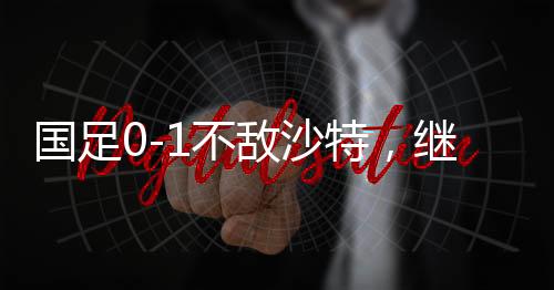國足0-1不敵沙特，繼續(xù)小組墊底——賽場觀察與前瞻