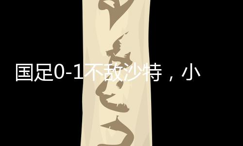 國足0-1不敵沙特，小組墊底——足球賽場再掀波瀾